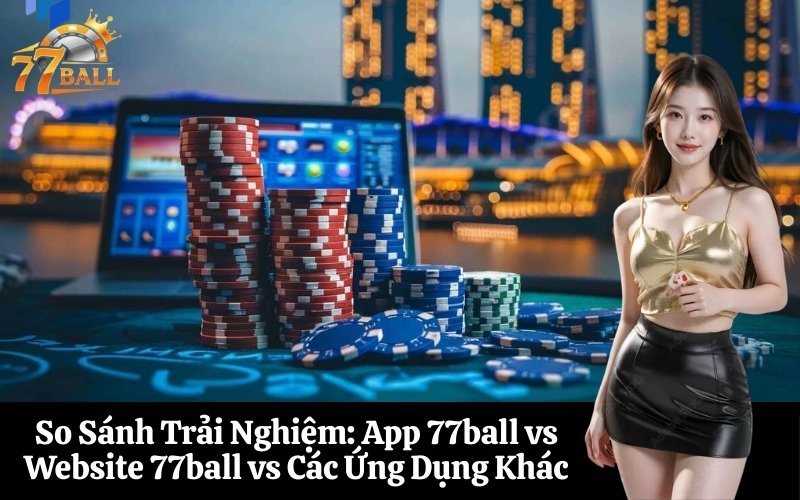 So Sánh Trải Nghiệm App 77ball vs Website 77ball vs Các Ứng Dụng Khác